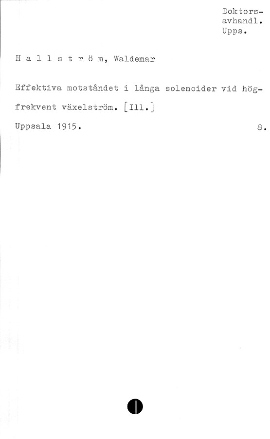  ﻿Doktors-
avhandl.
Upps.
Hallström, Waldemar
Effektiva motståndet i långa solenoider vid hög-
frekvent växelström. [ill.J
Uppsala 1915
8
