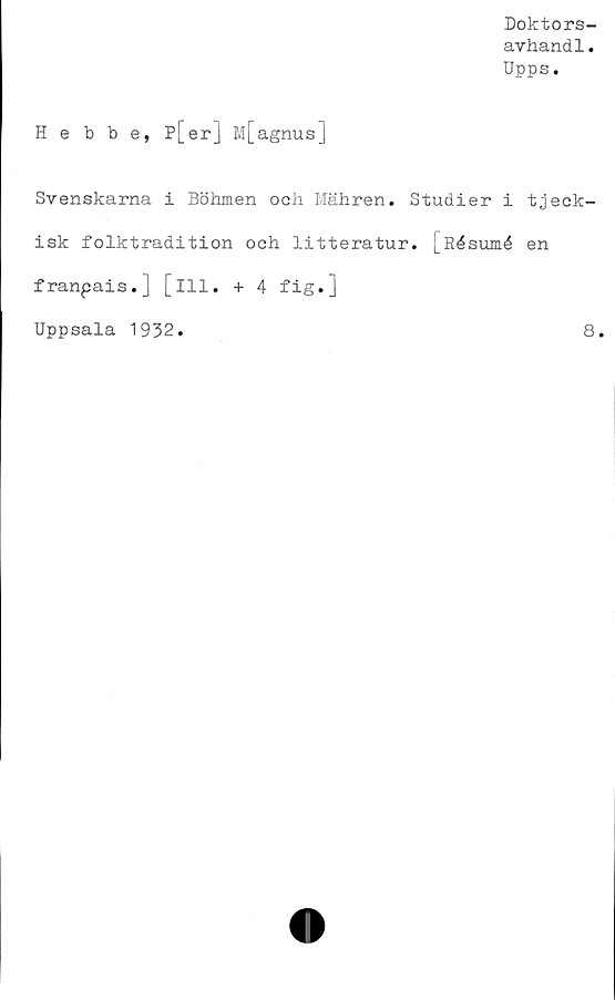  ﻿Doktors-
avhandl.
Upps.
Hebbe, P[er] M[agnus]
Svenskarna i Böhmen och Mähren. Studier i tjeck-
isk folktradition och litteratur. [Résumé en
franpais.] [ill. + 4 fig.]
Uppsala 1932.	8.