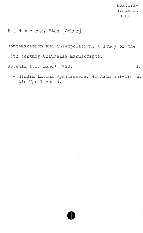  ﻿Doktors-
avhandl.
Upps.
Hedberg, Sten [Oskar]
Contamination and interpolation. A study of the
15th century Columella manuscripts.
Uppsala (tr. Lund) 1968.	8.
= Studia Latina Upsaliensia. 4. Acta universita'
tis Upsaliensis.