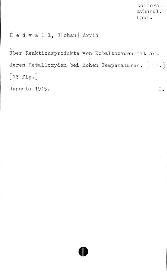  ﻿Doktors-
avhand1.
Upps.
Hedvall, j[ohan] Arvid
Uber Reaktionsprodukte von Kobaltoxyden mit an-
deren Metalloxyden bei hohen Temperaturen, [ill.]
[13 fig.]
Uppsala 1915.	8.