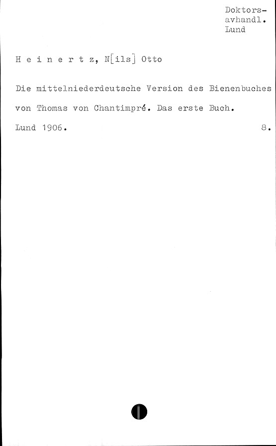  ﻿Doktors-
avhand1.
Lund
Heinertz, N[ilsJ Otto
Die mittelniederdeutsche Version des Bienenbuches
von Thomas von Chantimpré. Das erste Buch.
Lund 1906.	8.