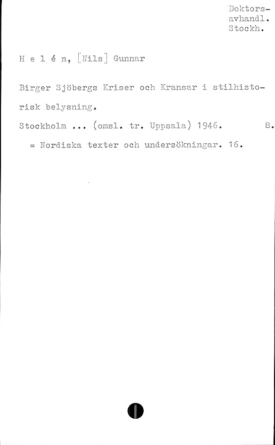  ﻿Doktors-
avhandl.
Stockh.
Helén, [Nils] Gunnar
Birger Sjöbergs Kriser och Kransar i stilhisto-
risk belysning.
Stockholm ... (omsl. tr. Uppsala) 1946.	8.
= Nordiska texter och undersökningar. 16.