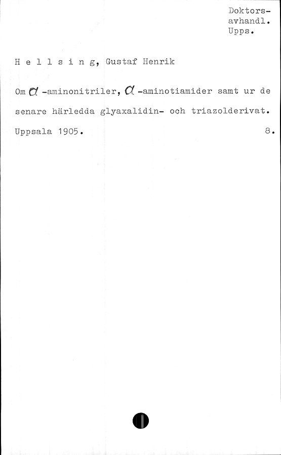  ﻿Doktors-
avhandl.
Upps.
Hellsing, Gustaf Henrik
Om a -aminoni t riler, a -aminotiamider samt ur de
senare härledda glyaxalidin- och triazolderivat.
Uppsala 1905
8