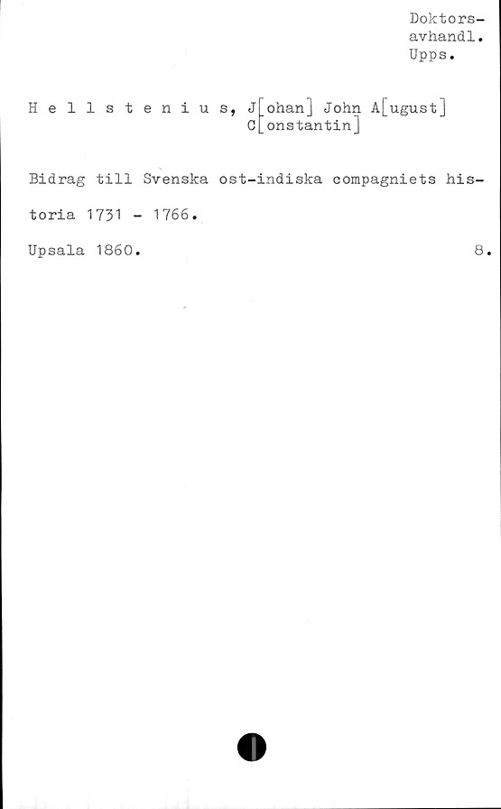  ﻿Doktors-
avhandl.
Upps.
Hellstenius,
Johanj John A[ugust]
c[onstantin]
Bidrag till Svenska ost-indiska compagniets his-
toria 1731 - 1766.
Upsala 1860
8