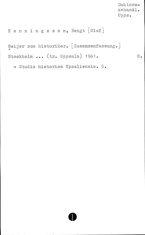  ﻿Doktors-
avhandl.
Upps.
Henningsson, Bengt [Olof]
Geijer som historiker. [Zusammenfassung.]
Stockholm ... (tr. Uppsala) 1961.	8.
= Studia historica Upsaliensia. 5.
