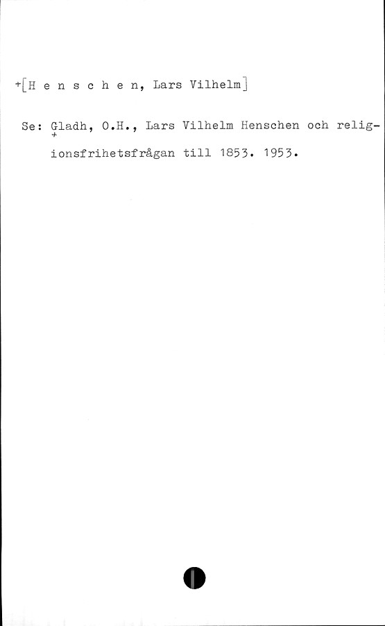  ﻿+[Henschen, Lars Vilhelm]
Se:
Gladh, O.H., Lars Vilhelm Henschen och relig-
ionsfrihetsfrågan till 1853. 1953*