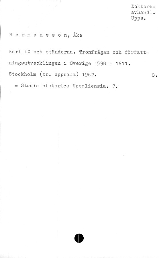  ﻿Doktors-
avhandl.
Upps.
Hermansson, Åke
Karl IX och ständerna. Tronfrågan och författ-
ningsutvecklingen i Sverige 1598 - 1611.
Stockholm (tr. Uppsala) 1962.	8.
= Studia historica Upsaliensia. 7.