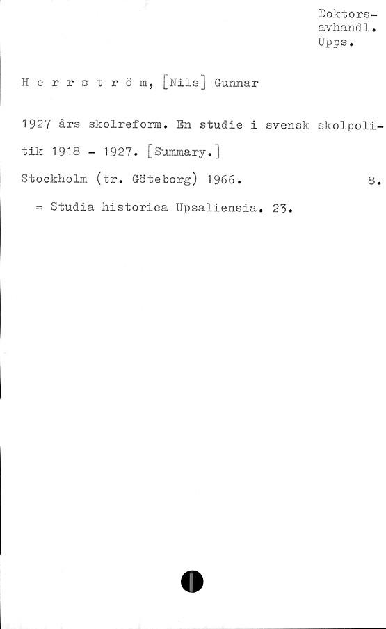  ﻿Doktors-
avhand1.
Upps.
Herrström, [Nils] Gunnar
1927 års skolreform. En studie i svensk skolpoli
tik 1918 - 1927. [Summary.]
Stockholm (tr. Göteborg) 1966.	8
= Studia historica Upsaliensia. 23.