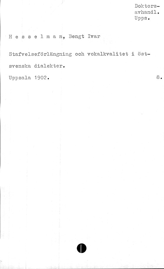  ﻿Doktors-
avhandl.
Upps.
Hesselman, Bengt Ivar
Stafvelseförlängning och. vokalkvalitet i öst-
svenska dialekter.
Uppsala 1902
8