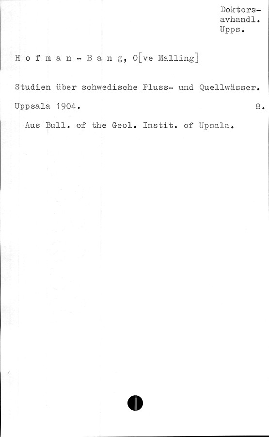  ﻿Doktors-
avhand1.
Upps.
Hofman-Bang, o[ve Mailing]
Studien uber schwedische Pluss- und Quellwässer.
Uppsala 1904.	8.
Aus Bull. of the Geol. Instit. of Upsala.