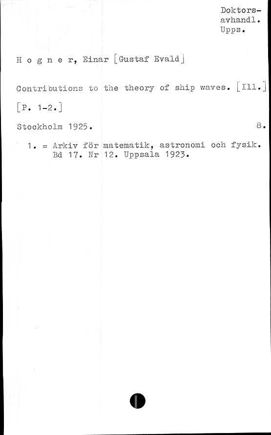  ﻿Doktors-
avhand1.
Upps.
Hogner, Einar [Gustaf Evaldj
Contributions to the theory of ship waves.
[P. 1-2.]
Stockholm 1925.
[ill.
8
1. = Arkiv för matematik, astronomi och fysik
Bd 17. Nr 12. Uppsala 1923.