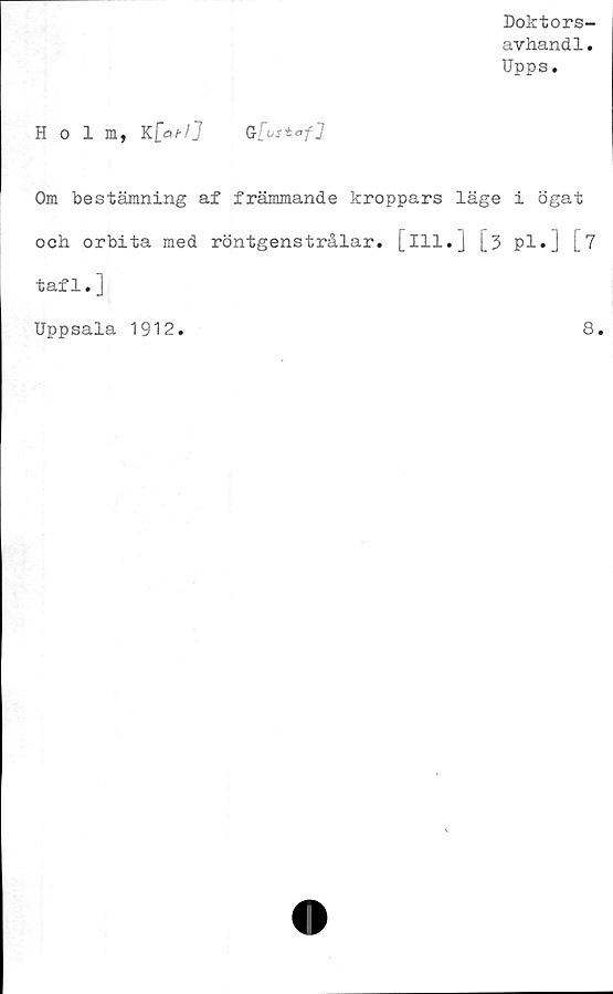  ﻿Doktors-
avhand1.
Upps.
Holm, K	[afl]
Om bestämning af främmande kroppars läge i ögat
och orbita med röntgenstrålar, [ill.] [3 pl.] [7
taf 1. ]
Uppsala 1912.
8.