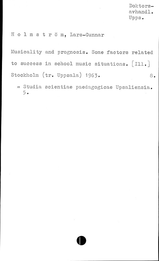  ﻿Doktors-
avhandl.
Upps.
Holmström, Lars-Gunnar
Musicality and prognosis. Some factors related
to success in school music situations, [ill.]
Stockholm (tr. Uppsala) 1963»
= Studia scientiae paedagogicae Upsaliensia
5.
8