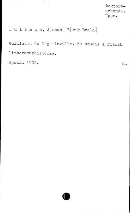  ﻿Doktors-
avhandl.
Upps.
Hultman, j[ohan] E[rik Evald]
Guillaume de Deguileville. En studie i fransk
litteraturhistoria.
Upsala 1902
8