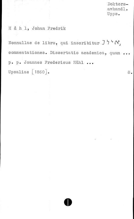  ﻿Doktors-
avhand1.
Upps.
Håhl, Johan Fredrik
Nonnullae de libro, qui inscribitur J *7 s Csf'i
commentationes. Dissertatio academica, quam ...
p. p. Joannes Fredericus Håhl ...
Upsaliae [1860].
8