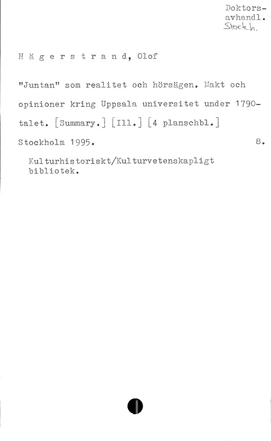  ﻿Doktors-
avhandl.
■StodcYu
Hägerstrand, Olof
"Juntan" som realitet och hörsägen. Makt och
opinioner kring Uppsala universitet under 1790-
talet. [Summary.] [ill.] [4 planschbi.]
Stockholm 1995.	8.
Kulturhistoriskt/Kulturvetenskapligt
bibliotek.