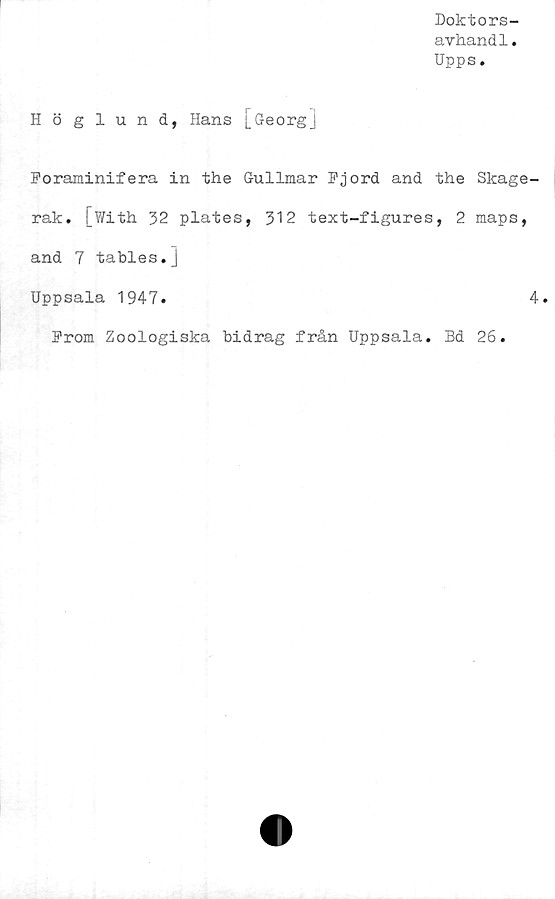  ﻿Doktors-
avhandl.
Upps.
Höglund, Hans [Georg]
Foraminifera in the Gullmar Fjord and the Skage-
rak. [With 32 plates, 312 text-figures, 2 maps,
and 7 tables.j
Uppsala 1947.	4.
From Zoologiska bidrag från Uppsala. Bd 26.