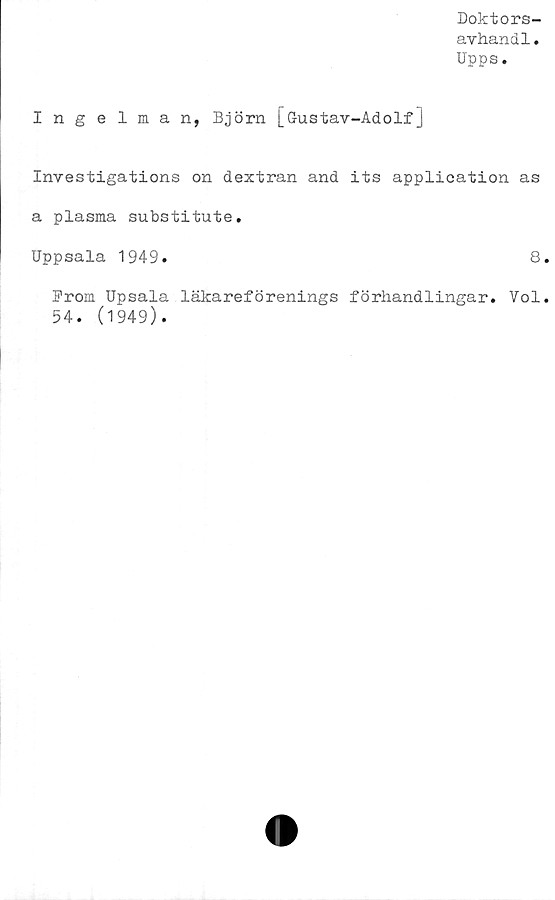  ﻿Doktors-
avhandl.
Upps.
Ingelman, Björn [öustav-Adolf]
Investigations on dextran and its application as
a plasma substitute.
Uppsala 1949.	8
From Upsala läkareförenings förhandlingar. Vol
54. (1949).