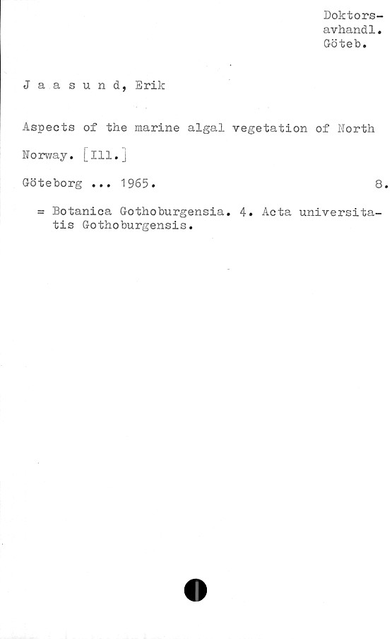  ﻿Doktors-
avhand1.
Göteb.
Jaasund, Erik
Aspects of the marine algal vegetation of North
Norway. [ill.j
Göteborg ... 1965.	8.
= Botanica Gothoburgensia. 4. Acta universita-
tis Gothoburgensis.