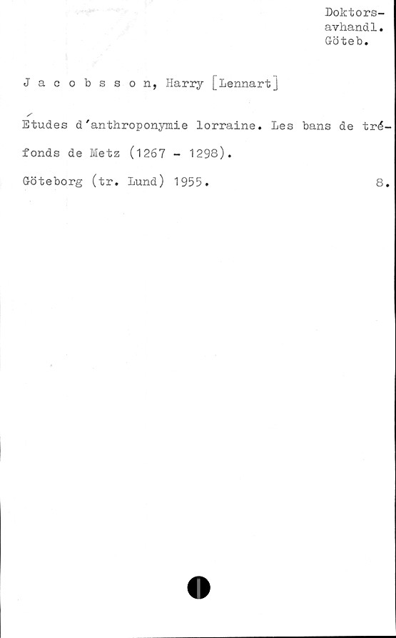 ﻿Doktors-
avhandl.
Göteb.
Jacobsson, Harry [Lennart]
/
Etudes d'anthroponymie lorraine. Les bans de tré-
fonds de Metz (1267 - 1298).
Göteborg (tr. Lund) 1955.	8.