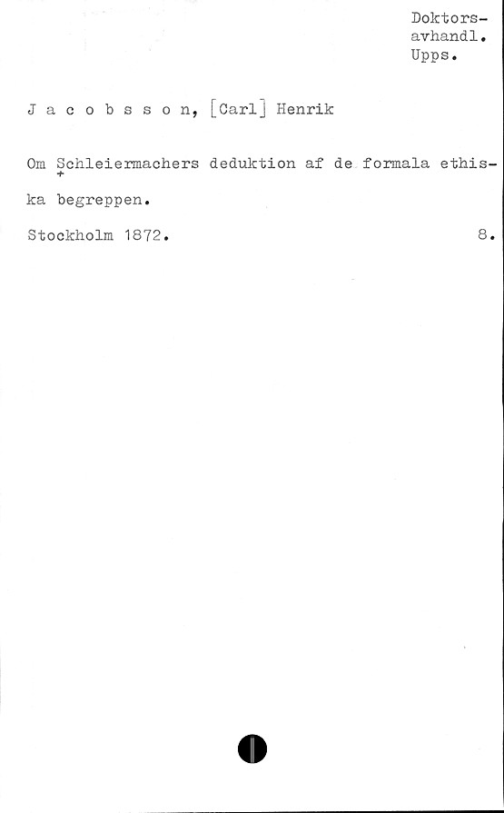  ﻿Doktors-
avhandl.
Upps.
Jacobsson, [Carlj Henrik
Om Schleiermachers deduktion af de formala ethis-
+
ka begreppen.
Stockholm 1872.
8.