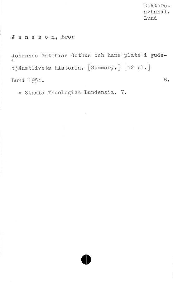  ﻿Doktors-
avhand1.
Lund
Jansson, Bror
Johannes Matthiae Gothus och hans plats i guds-
+•
tjänstlivets historia. [Summary.] [_12 pl.]
Lund 1954.	8.
= Studia Theologica Lundensia. 7.