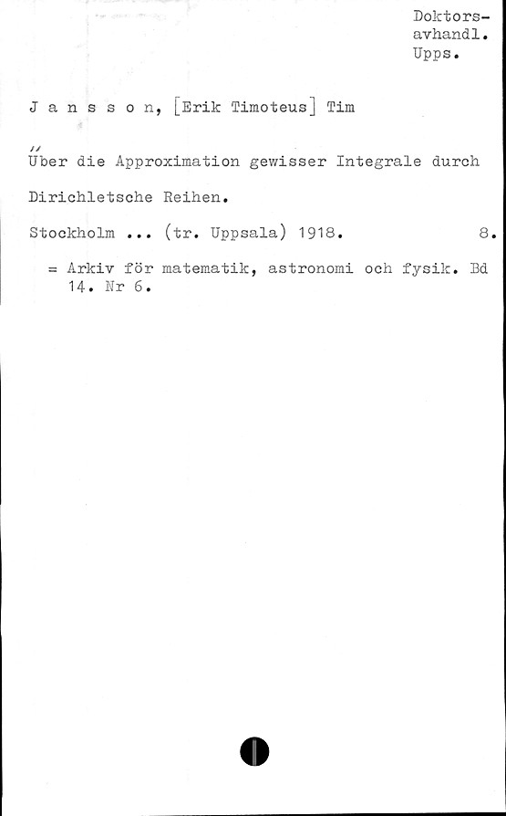  ﻿Doktors-
avhand1.
Upps.
Jansson, [Erik Timoteus] Tim
//
Uber die Approximation gewisser Integrale durch
Dirichletsche Reihen.
Stockholm ... (tr. Uppsala) 1918.	8.
= Arkiv för matematik, astronomi och fysik. Bd
14. Nr 6.