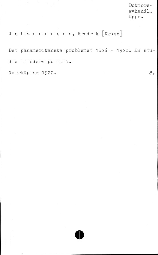  ﻿Doktors-
avhandl.
Upps.
Johannesson, Fredrik [krusej
Det panamerikanska problemet 1826 - 1920. En stu-
die i modern politik.
Norrköping 1922.	8.