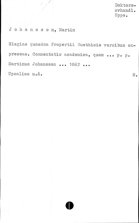 ﻿Doktors-
avhandl.
Upps.
Johansson, Martin
Elegiae quaedam Propertii Suethicis versibus ex-
pressae. Gommentatio academica, quam ... p. p.
Martinus Johansson ... 1862 ...
Upsaliae u.å
8