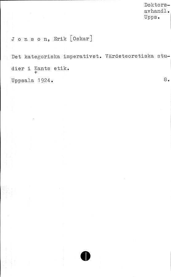  ﻿Doktors-
avhand1.
Upps.
Jonson, Erik [Oskar]
Det kategoriska imperativet. Värdeteoretiska stu-
dier i Kants etik.
+
Uppsala 1924
8