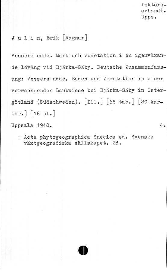  ﻿Doktors-
avhandl.
Upps.
Julin, Erik [Ragnar]
Vessers udde. Mark och vegetation i en igenväxan-
de löväng vid Bjärka-Säby. Deutsche Zusammenfass-
ung: Vessers udde. Boden und Vegetation in einer
verwachsenden Laubwiese bei Bjärka-Säby in Öster-
götland (Sudschweden). [ill.] [65 tab.] [80 kar-
tor.] [16 pl.]
Uppsala 1948.
= Acta phytogeographica Suecica ed. Svenska
växtgeografiska sällskapet.
4
