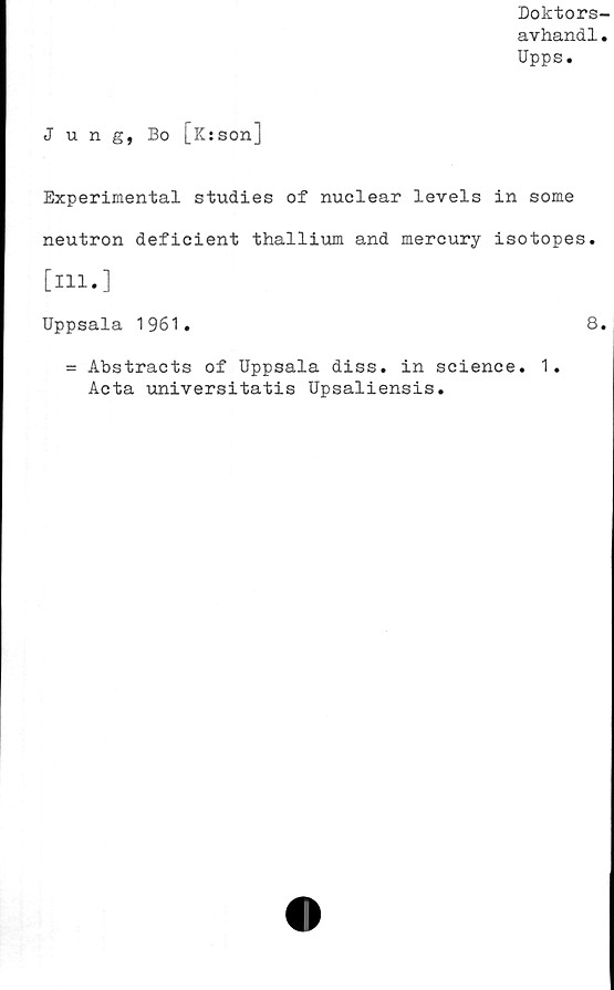  ﻿Doktors-
avhandl.
Upps.
Jung, Bo [Ksson]
Experimental studies of nuclear levels in some
neutron deficient thallium and mercury isotopes.
[Hl.]
Uppsala 1961.	8.
= Abstracts of Uppsala diss. in Science. 1.
Acta universitatis Upsaliensis.