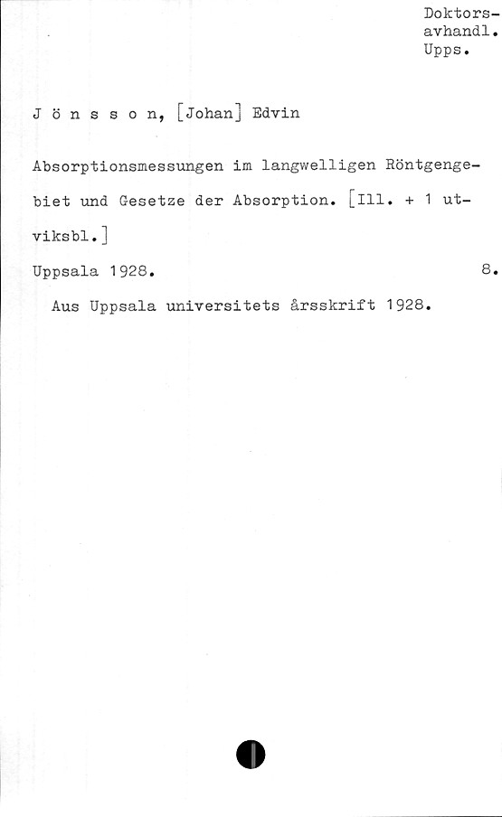  ﻿Doktors-
avhandl.
Upps.
Jönsson, [Johan] Edvin
Absorptionsmessungen im langwelligen Röntgenge-
biet und Gesetze der Absorption. [ill. + 1 ut-
viksbl.]
Uppsala 1928.	8.
Aus Uppsala universitets årsskrift 1928.