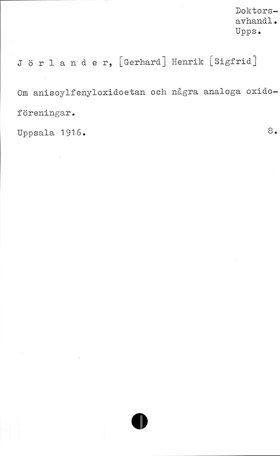  ﻿Doktors-
avhandl.
Upps.
Jörlander, [Gerhard] Henrik [Sigfrid]
Om anisoylfenyloxidoetan och några analoga oxido-
föreningar.
Uppsala 1916.	8.