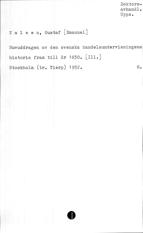  ﻿Doktors-
avhand1.
Upps.
Kaleen, Gustaf [Emanuel]
Huvuddragen av den svenska handelsundervisningens
historia fram till år 1830. [ill.]
Stockholm (tr. Tierp) 1952.
8