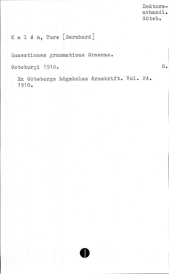  ﻿Doktors-
avhandl.
Göteb.
Kal é n, Ture [Bernhard]
Quaestiones grammaticae Graecae.
Gotoburgi 1918.	8.
Ex Göteborgs högskolas årsskrift. Vol. 24.
1918.