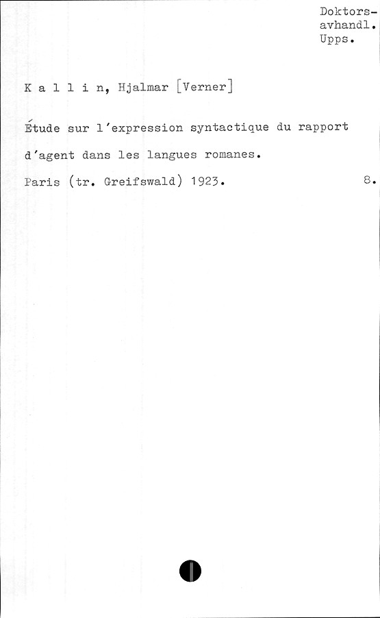  ﻿Doktors-
avhandl.
Upps.
Kallin, Hjalmar [Verner]
✓
Etude sur 1'expression syntaetique du rapport
d'agent dans les langues romanes.
Paris (tr. Greifswald) 1923.	8*