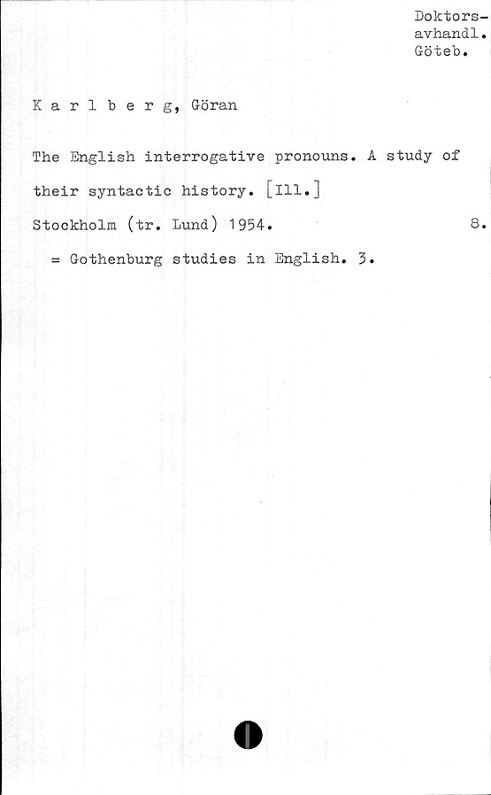  ﻿Doktors-
avhandl.
Göteb.
Karlberg, Göran
The English interrogative pronouns. A study of
their syntactic history. [ill.]
Stockholm (tr. lund) 1954.	8.
= Gothenburg studies in English. 3.