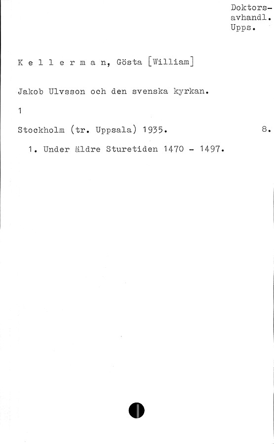  ﻿Doktors-
avhand1.
Upps.
Kellerman, Gösta [William]
Jakob Ulvsson och den svenska kyrkan.
1
Stockholm (tr. Uppsala) 1935.	8.
1. Under äldre Sturetiden 1470 - 1497.