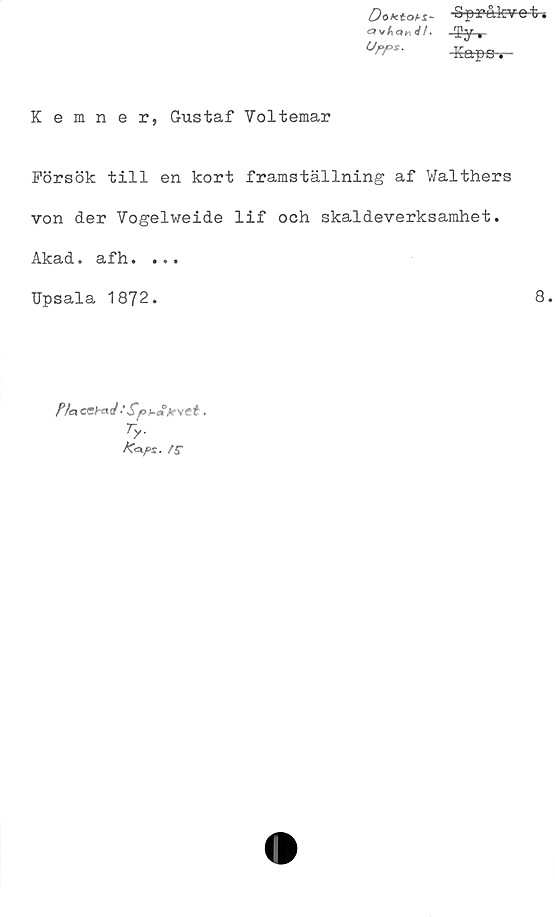  ﻿DoKtoH- -Spr&kvot*
~$.y ,-
°rr*- -Kapa,
Kemner, Gustaf Yoltemar
Försök till en kort framställning af Walthers
von der Vogelweide lif och skaldeverksamhet.
Akad. afh. ...
Upsala 1872.	8.
fy.
/C<a/>r. /f