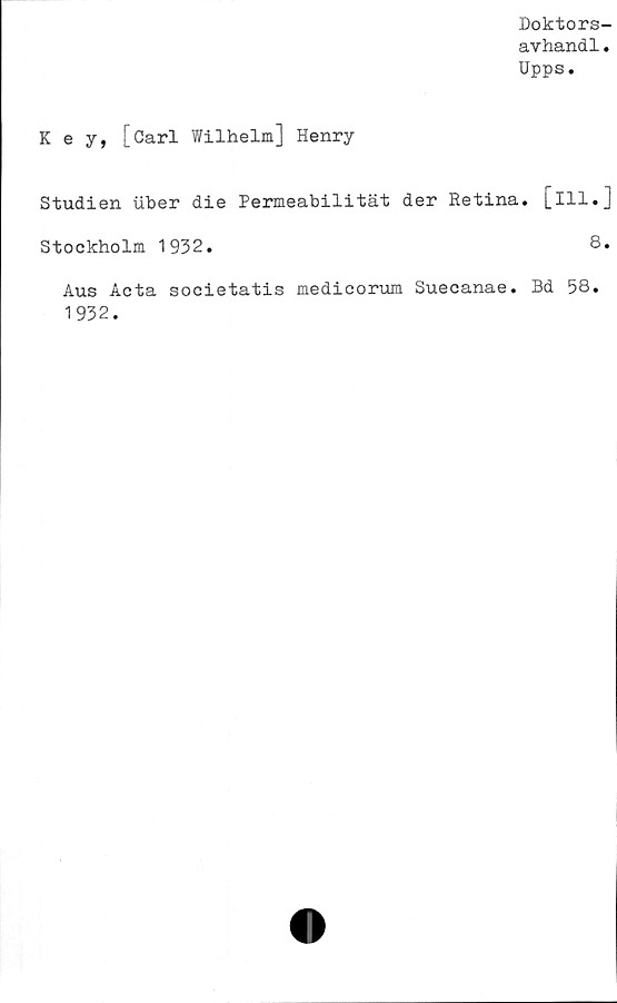  ﻿Doktors-
avhand1.
Upps.
K e y, [Carl Wilhelm] Henry
Studien iiber die Permeabilität der Retina. [Ill.J
Stockholm 1932.	8*
Aus Acta societatis medicorum Suecanae. Bd 58.
1932.