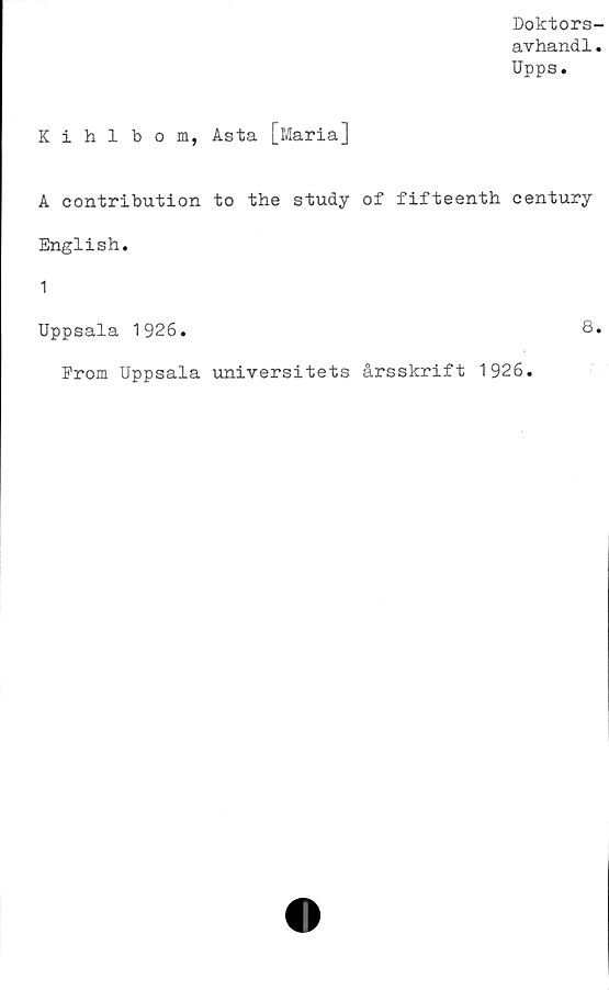  ﻿Doktors-
avhand.1.
Upps.
Kihlbom, Asta [Maria]
A contribution to the study of fifteenth century
English.
1
Uppsala 1926.	8.
From Uppsala universitets årsskrift 1926.