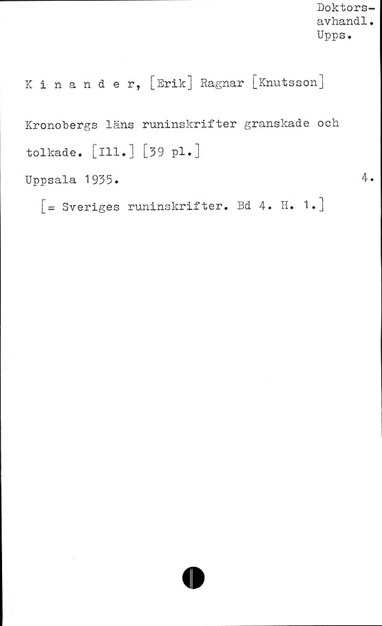  ﻿Doktors
avhandl
Upps.
Kinander, [Erik] Ragnar [Knutsson]
Kronobergs läns runinskrifter granskade och
tolkade, [ill.] [39 pl.]
Uppsala 1935.
[= Sveriges runinskrifter. Bd 4. H. 1.J
4