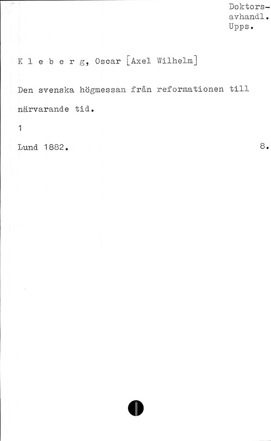  ﻿Doktors-
avhand1.
Upps.
Kleberg, Oscar [Axel Wilhelm]
Den svenska högmessan från reformationen till
närvarand e tid.
1
Lund 1882.	8.
