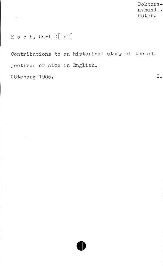  ﻿Doktors-
avhandl.
Göteb.
Koch, Carl o[lof]
Contributions to an historical study of the ad-
jectives of size in English.
Göteborg 1906
8