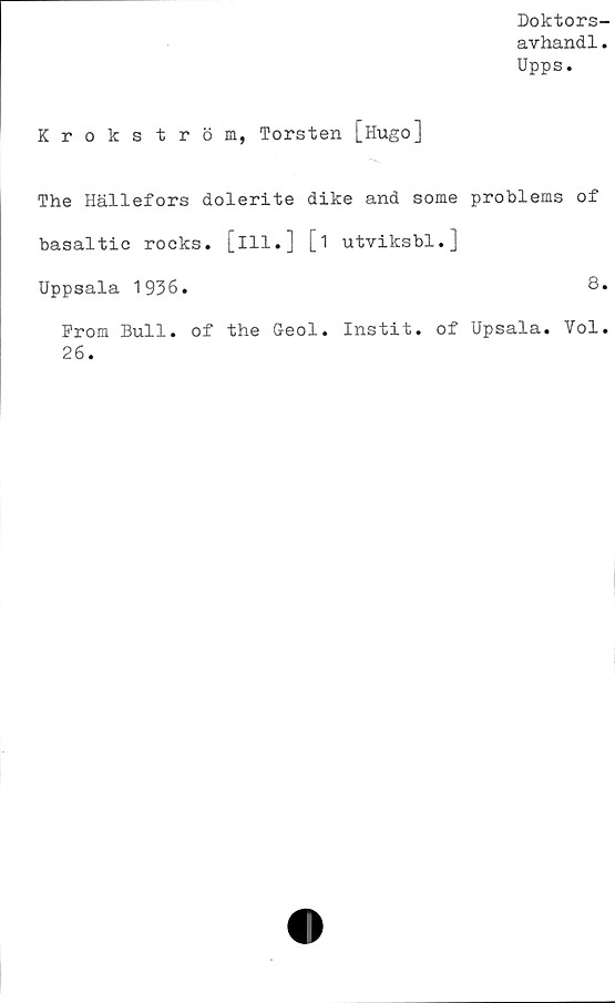  ﻿Doktors-
avhandl.
Upps.
Krokström, Torsten [Hugo]
The Hällefors dolerite dike and some problems of
basaltic rocks, [ill.] [i utviksbl.]
Uppsala 1936.	8.
From Bull. of the Geol. Instit. of Upsala. Vol.
26.
