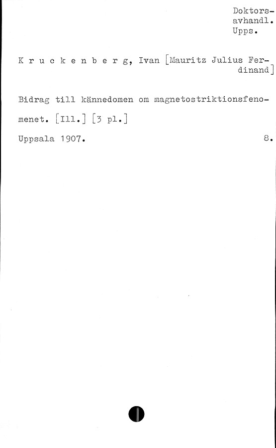  ﻿Doktors-
avhandl.
Upps.
Kruckenberg, Ivan [Mauritz Julius Fer-
dinand ]
Bidrag till kännedomen om magnetostriktionsfeno-
menet. [ill.] [3 pl.]
Uppsala 1907
8