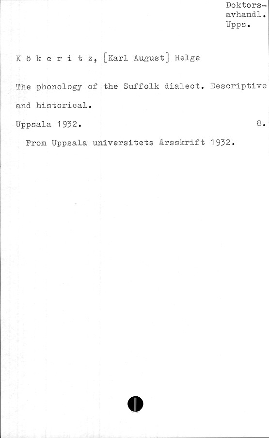  ﻿Doktors-
avhandl.
Upps.
Kökeritz, [Karl August] Helge
The phonology of the Suffolk dialect. Descriptive
and historical.
Uppsala 1932.	8.
From Uppsala universitets årsskrift 1932.