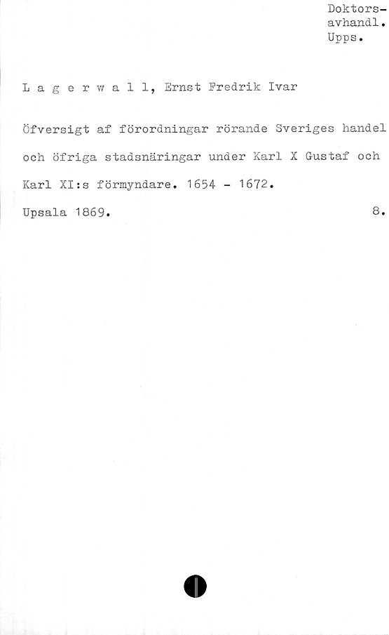  ﻿Doktors-
avhand1.
Upps.
Lagerwall, Ernst Fredrik Ivar
Öfversigt af förordningar rörande Sveriges handel
och öfriga stadsnäringar under Karl X Gustaf och
Karl XI:s förmyndare. 1654 - 1672.
Upsala 1869.	8.