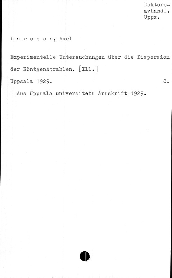  ﻿Doktors-
avhand1.
Upps.
Larsson, Axel
Experimentelle Untersuchungen uber die Dispersion
der Röntgenstrahlen. [ill.]
Uppsala 1929.	8.
Aus Uppsala universitets årsskrift 1929.